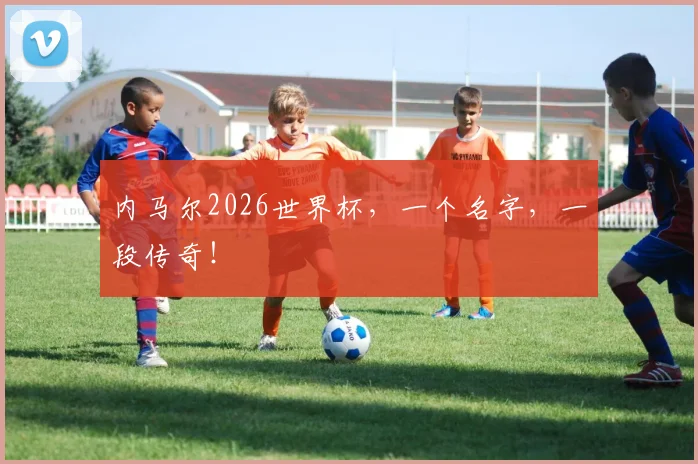 内马尔2026世界杯,一个名字,一段传奇!