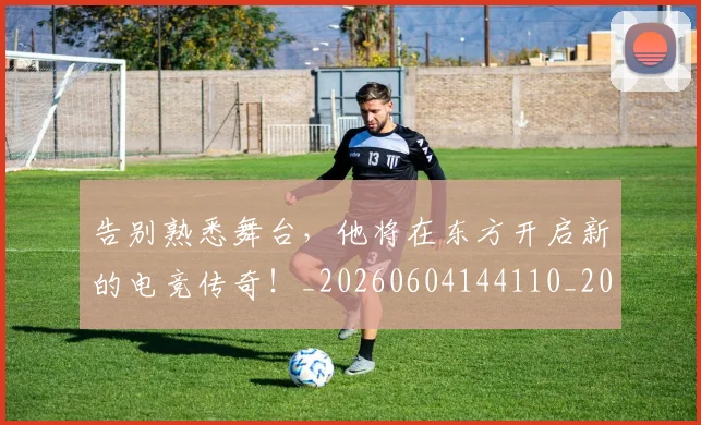 告别熟悉舞台,他将在东方开启新的电竞传奇!_20260604144110_20260704175741