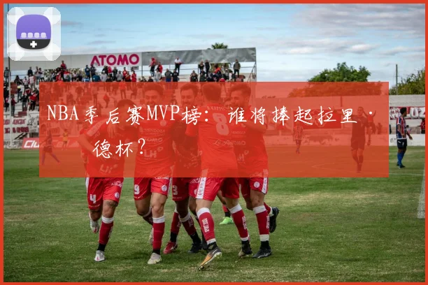 NBA季后赛MVP榜：谁将捧起拉里·伯德杯？