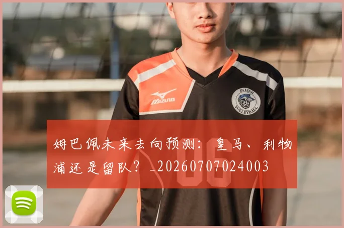姆巴佩未来去向预测:皇马、利物浦还是留队?_20260707024003