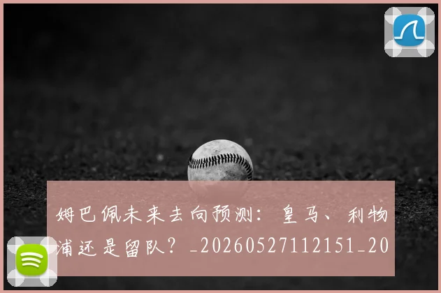 姆巴佩未来去向预测:皇马、利物浦还是留队?_20260527112151_20260707024005