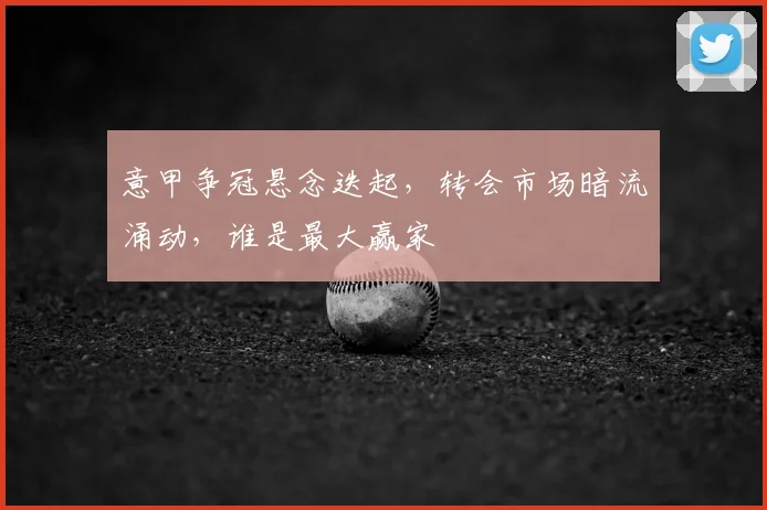 意甲争冠悬念迭起，转会市场暗流涌动，谁是最大赢家