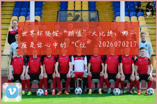 世界杯场馆“颜值”大比拼，哪一座是你心中的“C位”_20260702175631