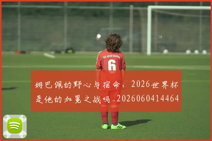 姆巴佩的野心与宿命,2026世界杯是他的加冕之战吗_20260604144643