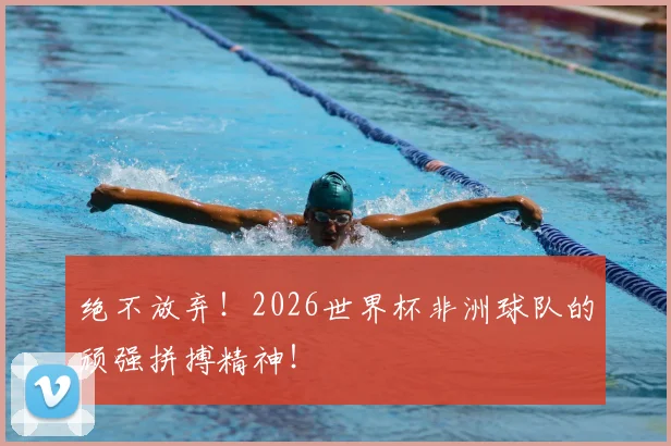 绝不放弃！2026世界杯非洲球队的顽强拼搏精神！