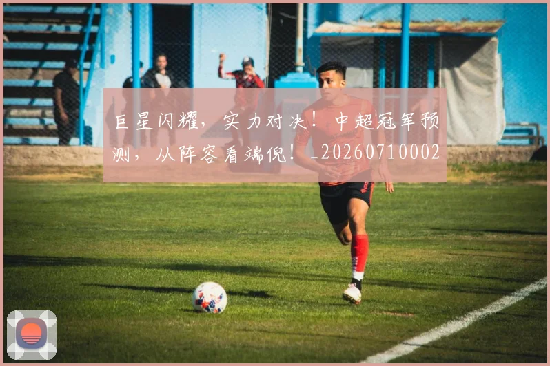 巨星闪耀,实力对决!中超冠军预测,从阵容看端倪!_20260710002833