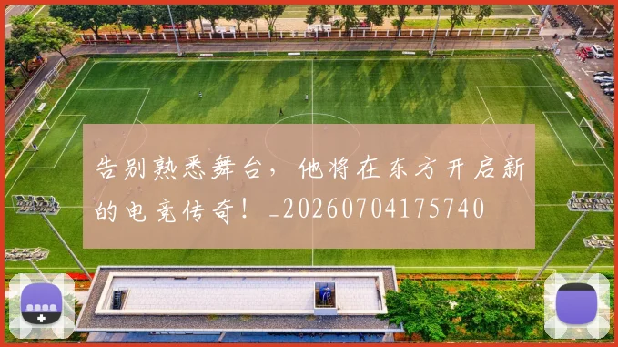告别熟悉舞台,他将在东方开启新的电竞传奇!_20260704175740
