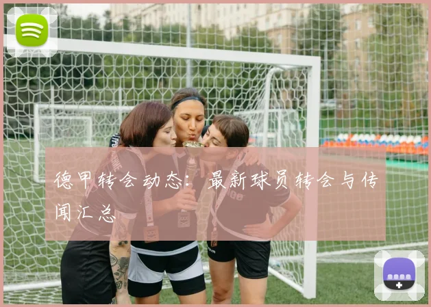 德甲转会动态：最新球员转会与传闻汇总