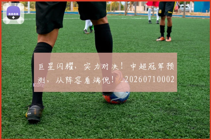 巨星闪耀,实力对决!中超冠军预测,从阵容看端倪!_20260710002833