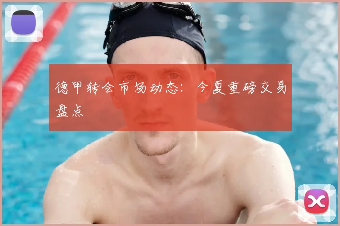 德甲转会市场动态：今夏重磅交易盘点