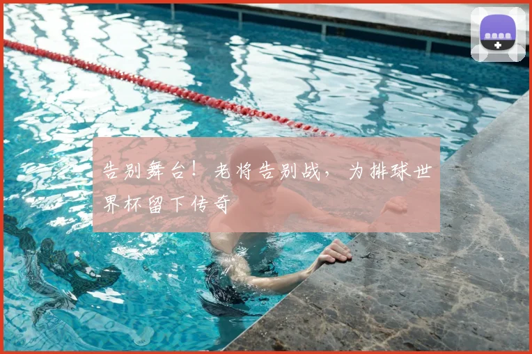 告别舞台！老将告别战，为排球世界杯留下传奇