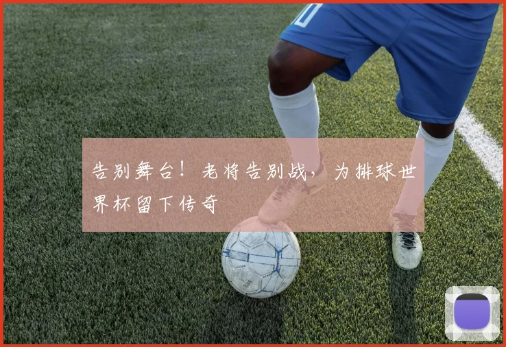 告别舞台！老将告别战，为排球世界杯留下传奇
